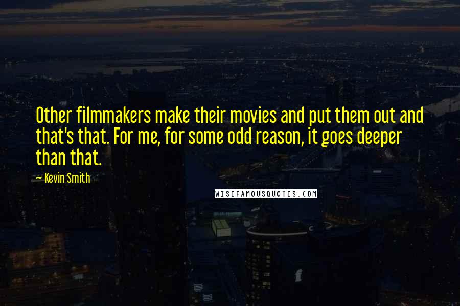 Kevin Smith quotes: Other filmmakers make their movies and put them out and that's that. For me, for some odd reason, it goes deeper than that. Kevin Smith quotes: Other filmmakers make their movies and put them out and that's that. For me, for some odd reason, it goes deeper than that.