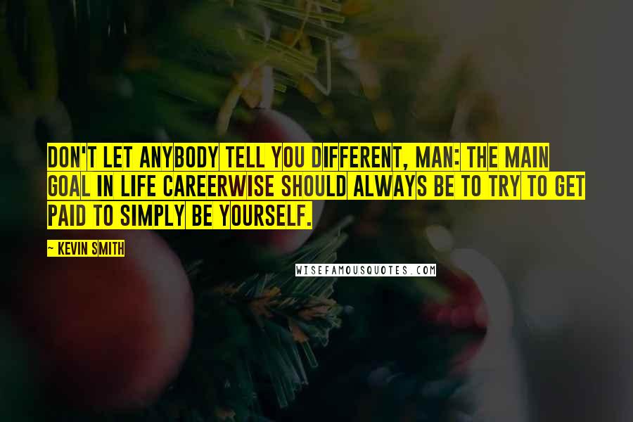 Kevin Smith quotes: Don't let anybody tell you different, man: The main goal in life careerwise should always be to try to get paid to simply be yourself. Kevin Smith quotes: Don't let anybody tell you different, man: The main goal in life careerwise should always be to try to get paid to simply be yourself.