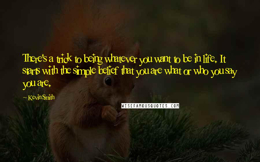 Kevin Smith quotes: There's a trick to being whatever you want to be in life. It starts with the simple belief that you are what or who you say you are. Kevin Smith quotes: There's a trick to being whatever you want to be in life. It starts with the simple belief that you are what or who you say you are.