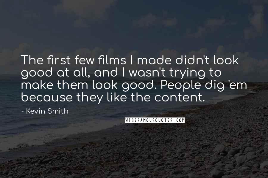 Kevin Smith quotes: The first few films I made didn't look good at all, and I wasn't trying to make them look good. People dig 'em because they like the content. Kevin Smith quotes: The first few films I made didn't look good at all, and I wasn't trying to make them look good. People dig 'em because they like the content.