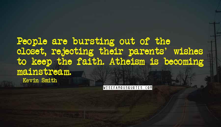 Kevin Smith quotes: People are bursting out of the closet, rejecting their parents' wishes to keep the faith. Atheism is becoming mainstream. Kevin Smith quotes: People are bursting out of the closet, rejecting their parents' wishes to keep the faith. Atheism is becoming mainstream.