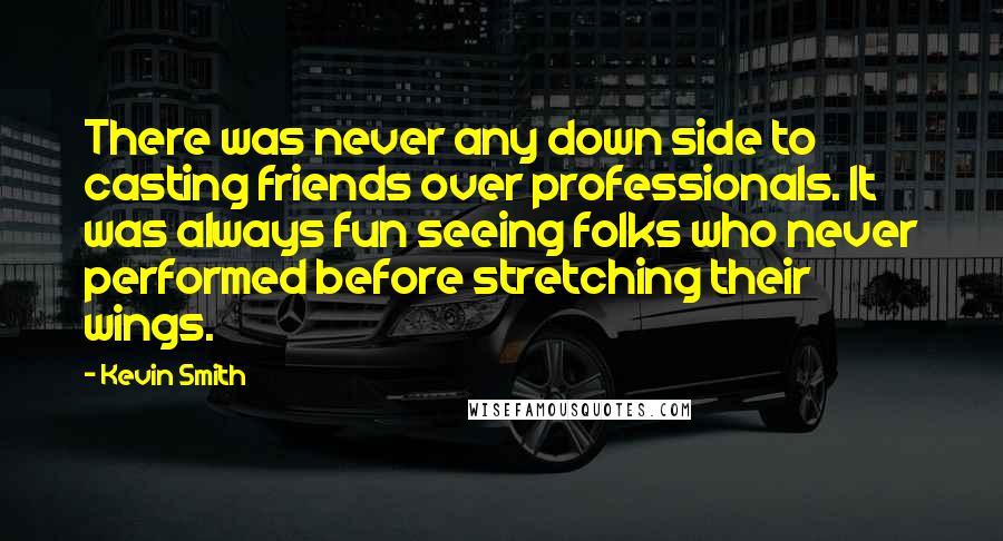 Kevin Smith quotes: There was never any down side to casting friends over professionals. It was always fun seeing folks who never performed before stretching their wings. Kevin Smith quotes: There was never any down side to casting friends over professionals. It was always fun seeing folks who never performed before stretching their wings.