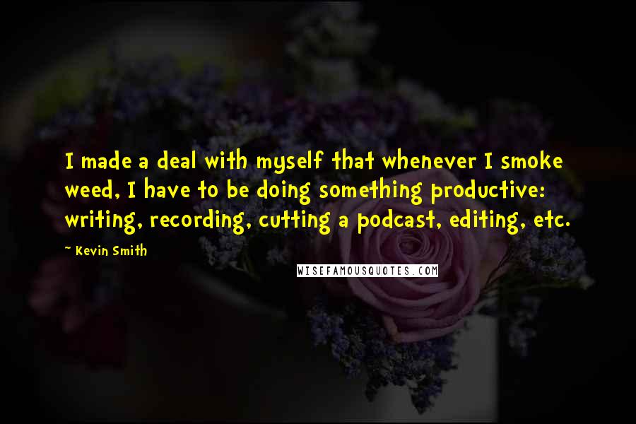 Kevin Smith quotes: I made a deal with myself that whenever I smoke weed, I have to be doing something productive: writing, recording, cutting a podcast, editing, etc. Kevin Smith quotes: I made a deal with myself that whenever I smoke weed, I have to be doing something productive: writing, recording, cutting a podcast, editing, etc.