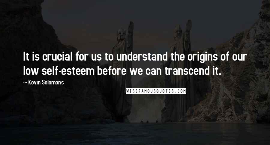 Kevin Solomons quotes: It is crucial for us to understand the origins of our low self-esteem before we can transcend it.