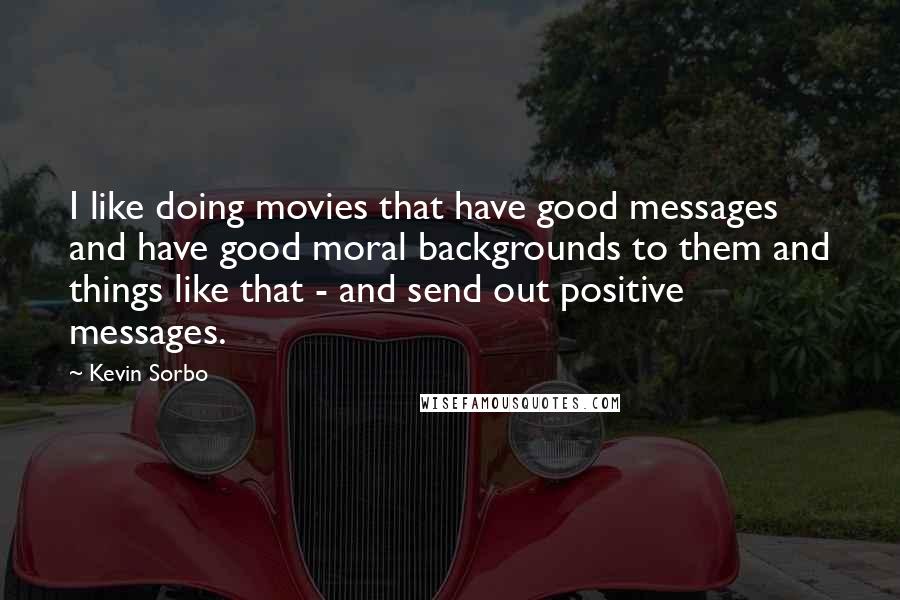Kevin Sorbo quotes: I like doing movies that have good messages and have good moral backgrounds to them and things like that - and send out positive messages. Kevin Sorbo quotes: I like doing movies that have good messages and have good moral backgrounds to them and things like that - and send out positive messages.