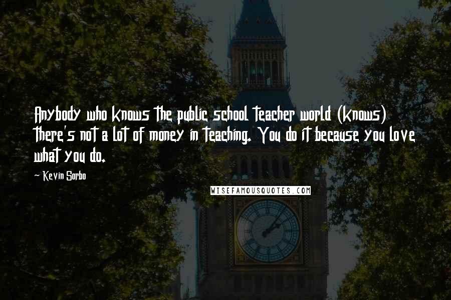 Kevin Sorbo quotes: Anybody who knows the public school teacher world (knows) there's not a lot of money in teaching. You do it because you love what you do. Kevin Sorbo quotes: Anybody who knows the public school teacher world (knows) there's not a lot of money in teaching. You do it because you love what you do.