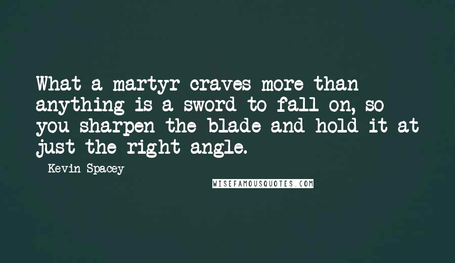 Kevin Spacey quotes: What a martyr craves more than anything is a sword to fall on, so you sharpen the blade and hold it at just the right angle.