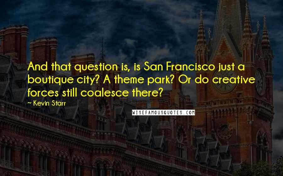 Kevin Starr quotes: And that question is, is San Francisco just a boutique city? A theme park? Or do creative forces still coalesce there? Kevin Starr quotes: And that question is, is San Francisco just a boutique city? A theme park? Or do creative forces still coalesce there?
