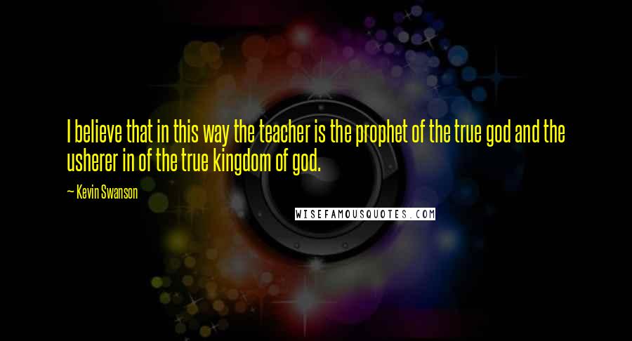 Kevin Swanson quotes: I believe that in this way the teacher is the prophet of the true god and the usherer in of the true kingdom of god.