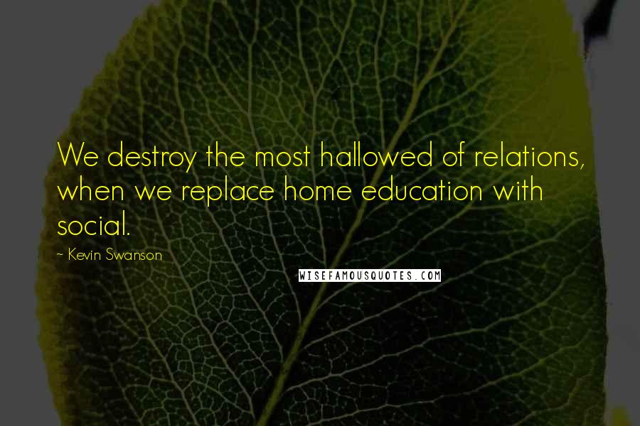 Kevin Swanson quotes: We destroy the most hallowed of relations, when we replace home education with social.