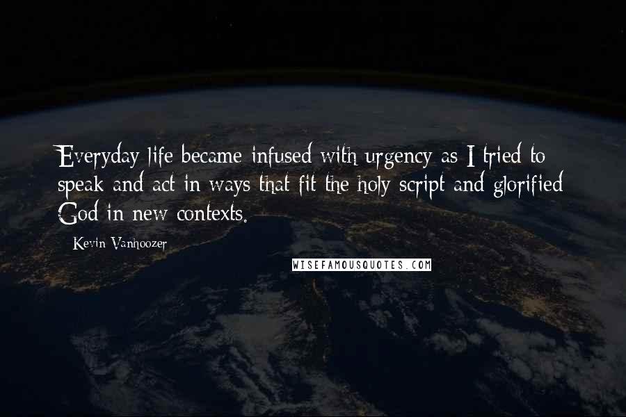 Kevin Vanhoozer quotes: Everyday life became infused with urgency as I tried to speak and act in ways that fit the holy script and glorified God in new contexts. Kevin Vanhoozer quotes: Everyday life became infused with urgency as I tried to speak and act in ways that fit the holy script and glorified God in new contexts.