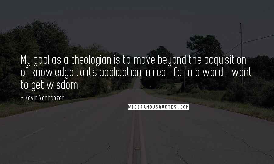 Kevin Vanhoozer quotes: My goal as a theologian is to move beyond the acquisition of knowledge to its application in real life: in a word, I want to get wisdom.