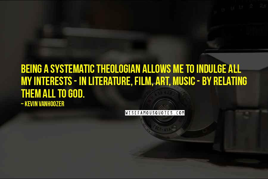 Kevin Vanhoozer quotes: Being a systematic theologian allows me to indulge all my interests - in literature, film, art, music - by relating them all to God. Kevin Vanhoozer quotes: Being a systematic theologian allows me to indulge all my interests - in literature, film, art, music - by relating them all to God.