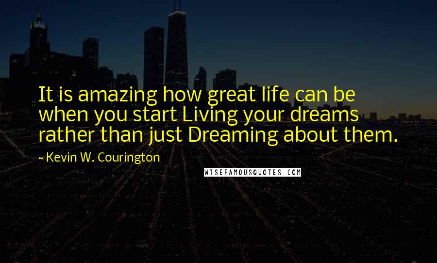 Kevin W. Courington quotes: It is amazing how great life can be when you start Living your dreams rather than just Dreaming about them. Kevin W. Courington quotes: It is amazing how great life can be when you start Living your dreams rather than just Dreaming about them.
