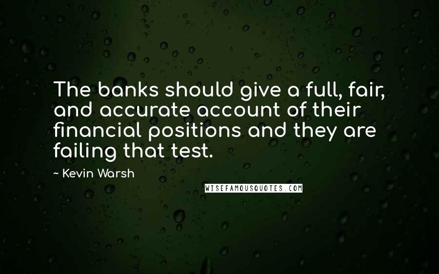 Kevin Warsh quotes: The banks should give a full, fair, and accurate account of their financial positions and they are failing that test.