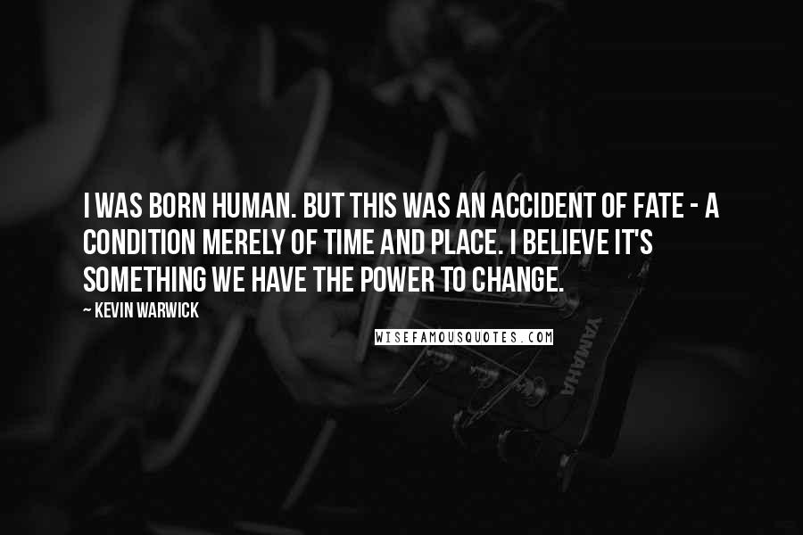 Kevin Warwick quotes: I was born human. But this was an accident of fate - a condition merely of time and place. I believe it's something we have the power to change. Kevin Warwick quotes: I was born human. But this was an accident of fate - a condition merely of time and place. I believe it's something we have the power to change.