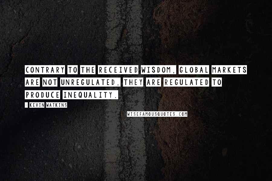 Kevin Watkins quotes: Contrary to the received wisdom, global markets are not unregulated. They are regulated to produce inequality.