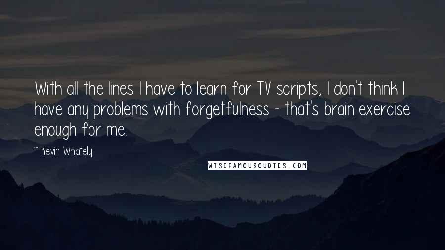 Kevin Whately quotes: With all the lines I have to learn for TV scripts, I don't think I have any problems with forgetfulness - that's brain exercise enough for me.