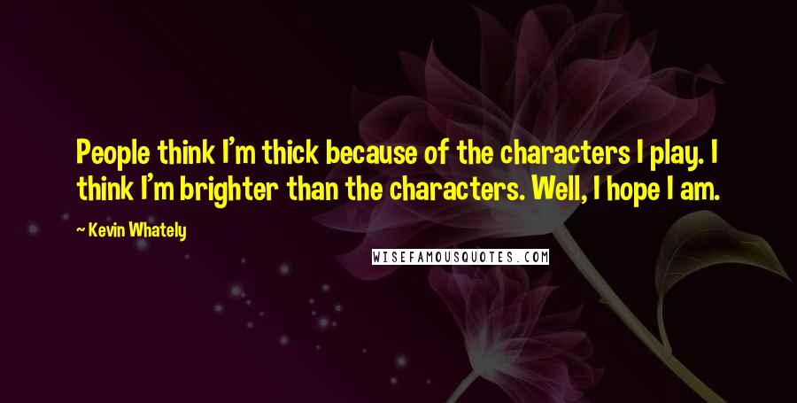 Kevin Whately quotes: People think I'm thick because of the characters I play. I think I'm brighter than the characters. Well, I hope I am.