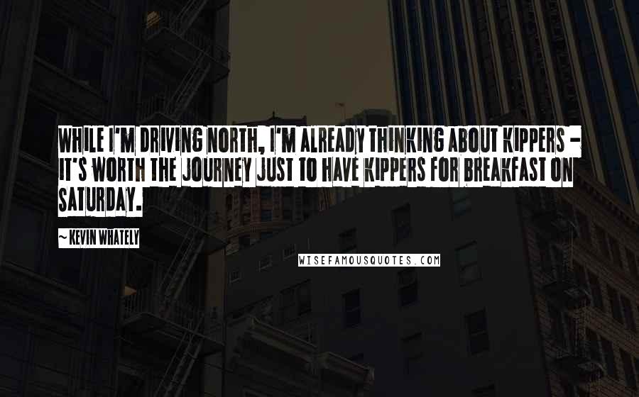 Kevin Whately quotes: While I'm driving north, I'm already thinking about kippers - it's worth the journey just to have kippers for breakfast on Saturday.