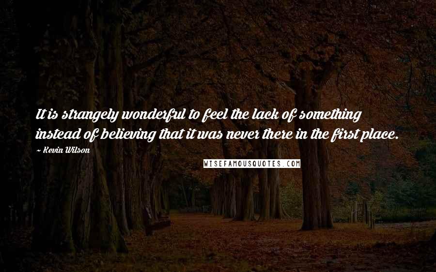 Kevin Wilson quotes: It is strangely wonderful to feel the lack of something instead of believing that it was never there in the first place.