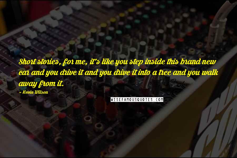 Kevin Wilson quotes: Short stories, for me, it's like you step inside this brand new car and you drive it and you drive it into a tree and you walk away from it.
