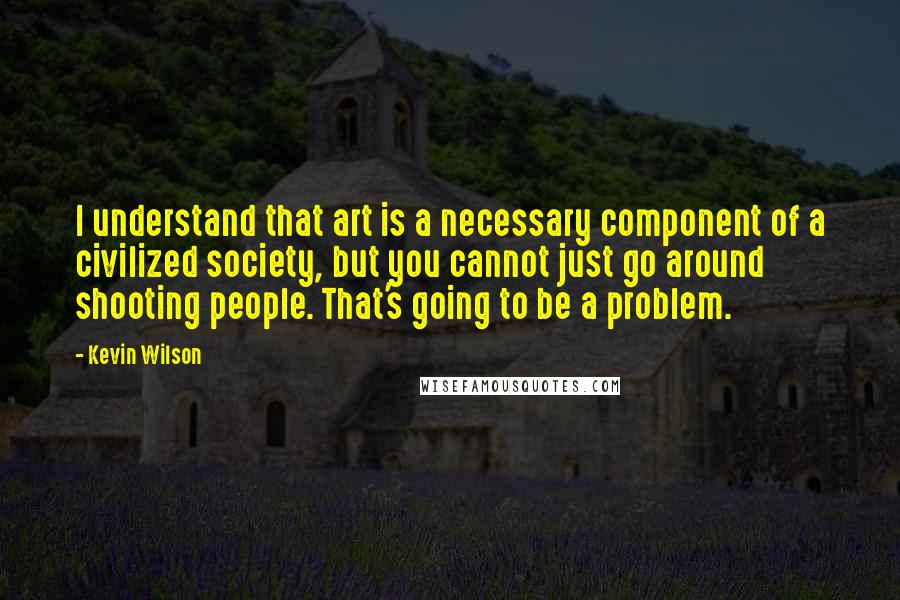 Kevin Wilson quotes: I understand that art is a necessary component of a civilized society, but you cannot just go around shooting people. That's going to be a problem.