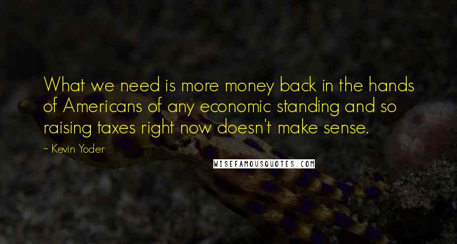 Kevin Yoder quotes: What we need is more money back in the hands of Americans of any economic standing and so raising taxes right now doesn't make sense.