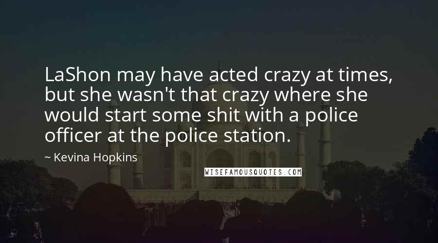 Kevina Hopkins quotes: LaShon may have acted crazy at times, but she wasn't that crazy where she would start some shit with a police officer at the police station. Kevina Hopkins quotes: LaShon may have acted crazy at times, but she wasn't that crazy where she would start some shit with a police officer at the police station.