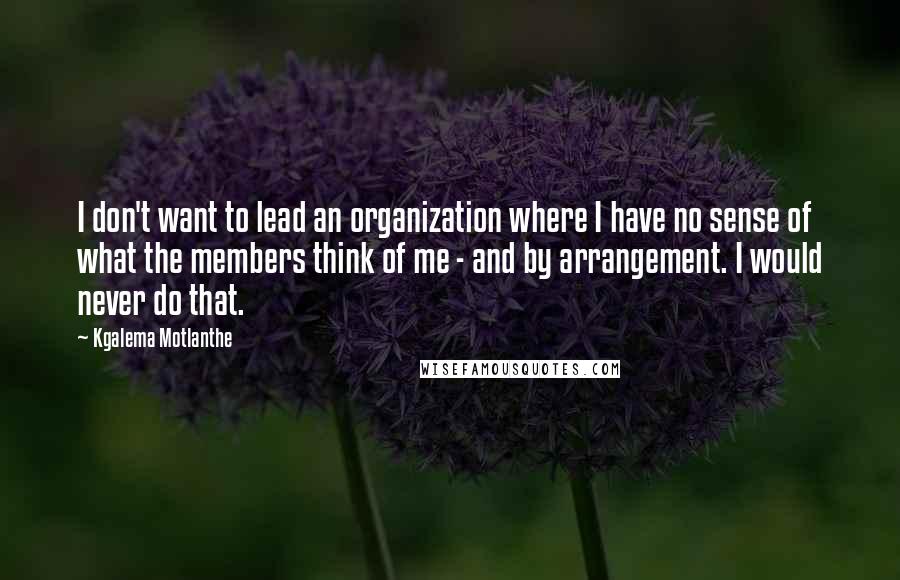 Kgalema Motlanthe quotes: I don't want to lead an organization where I have no sense of what the members think of me - and by arrangement. I would never do that. Kgalema Motlanthe quotes: I don't want to lead an organization where I have no sense of what the members think of me - and by arrangement. I would never do that.