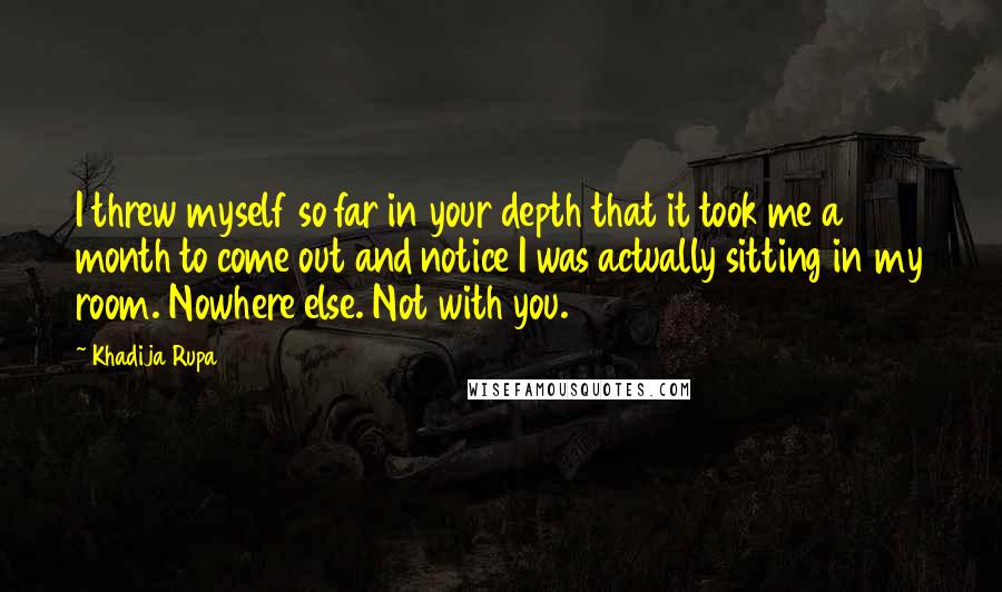 Khadija Rupa quotes: I threw myself so far in your depth that it took me a month to come out and notice I was actually sitting in my room. Nowhere else. Not with