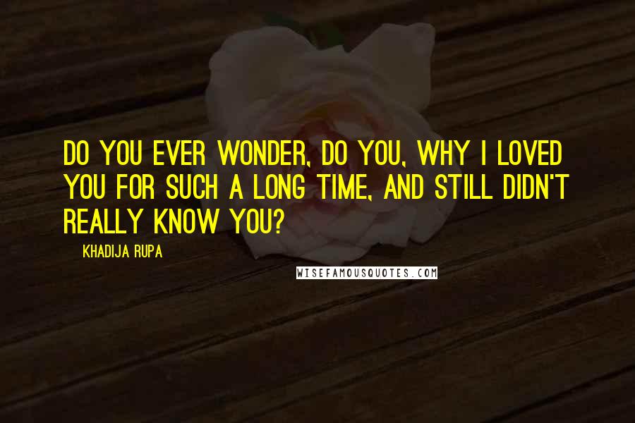 Khadija Rupa quotes: Do you ever wonder, do you, why I loved you for such a long time, and still didn't really know you?