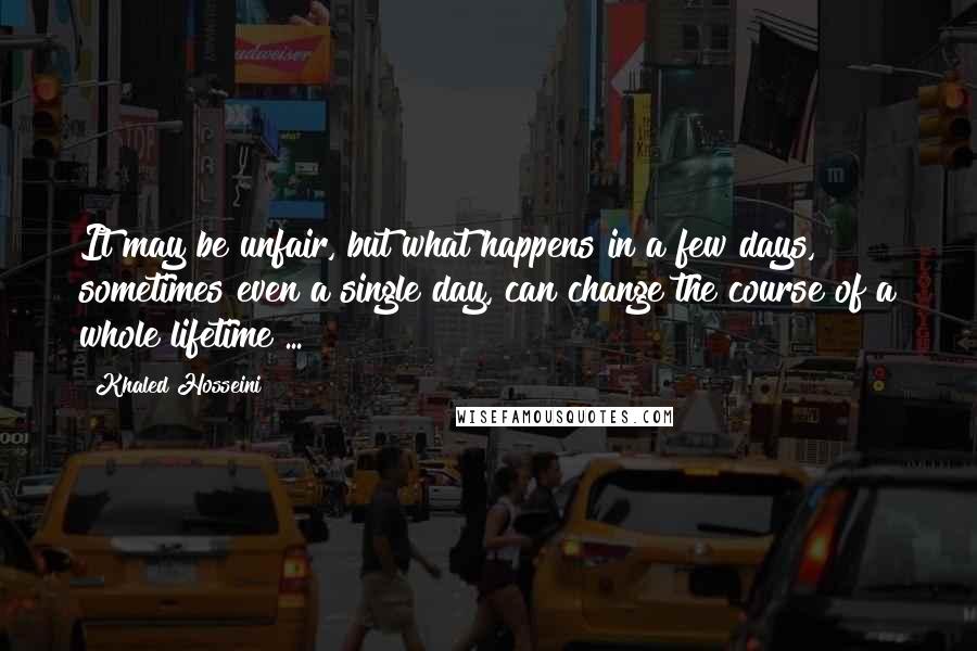 Khaled Hosseini quotes: It may be unfair, but what happens in a few days, sometimes even a single day, can change the course of a whole lifetime ...