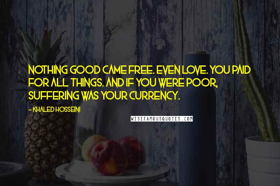 Khaled Hosseini quotes: Nothing good came free. Even love. You paid for all things. And if you were poor, suffering was your currency.