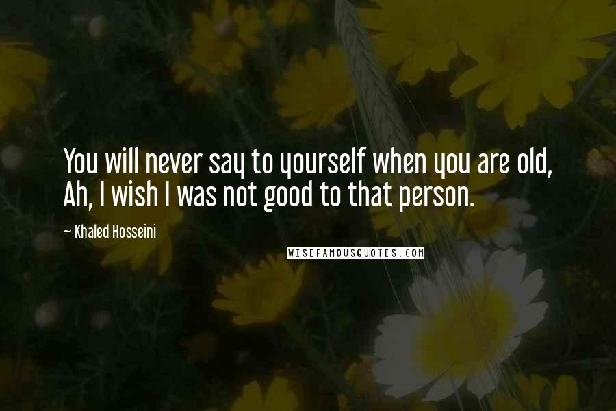 Khaled Hosseini quotes: You will never say to yourself when you are old, Ah, I wish I was not good to that person.