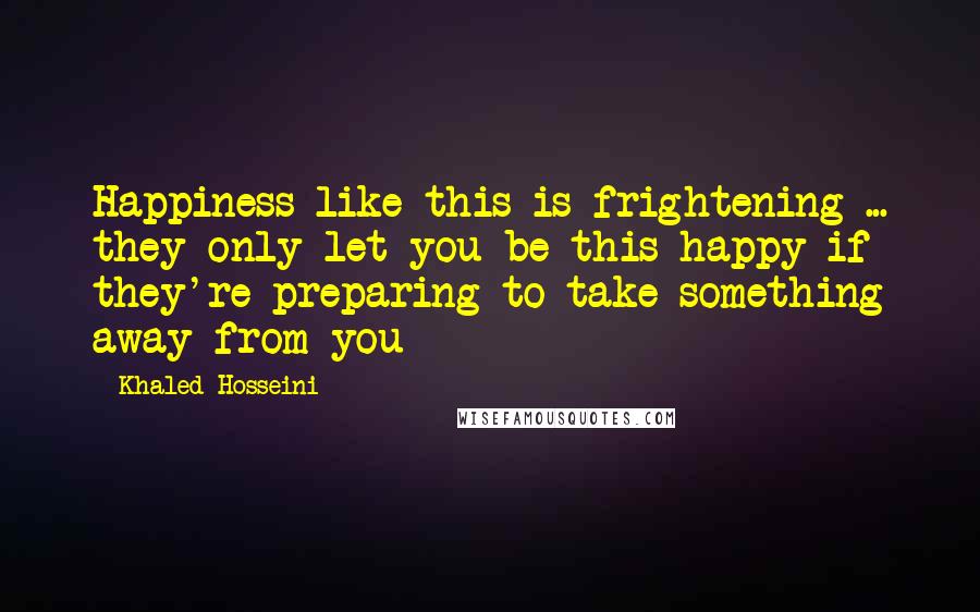 Khaled Hosseini quotes: Happiness like this is frightening ... they only let you be this happy if they're preparing to take something away from you