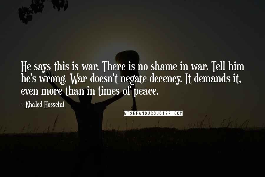 Khaled Hosseini quotes: He says this is war. There is no shame in war. Tell him he's wrong. War doesn't negate decency. It demands it, even more than in times of peace.