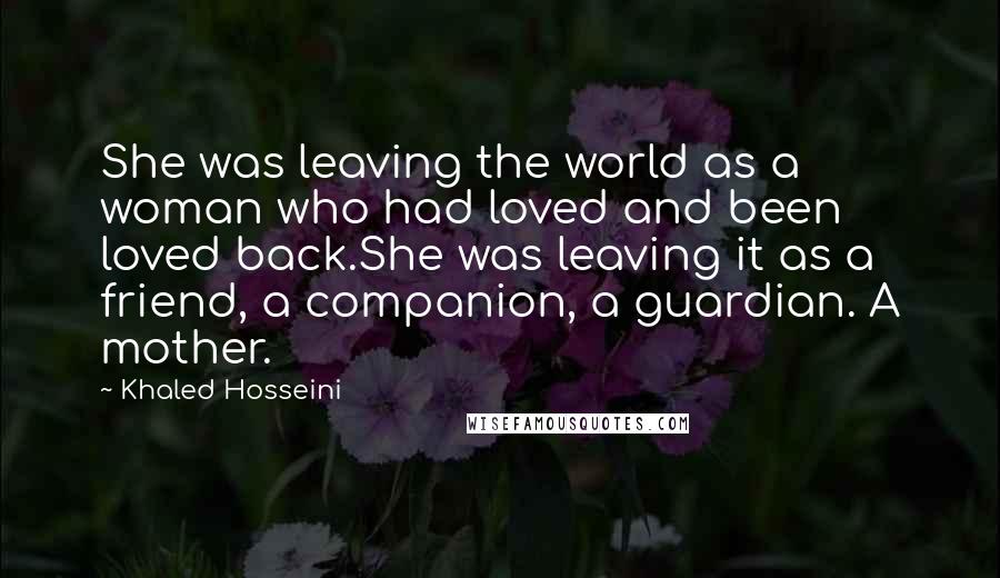 Khaled Hosseini quotes: She was leaving the world as a woman who had loved and been loved back.She was leaving it as a friend, a companion, a guardian. A mother.
