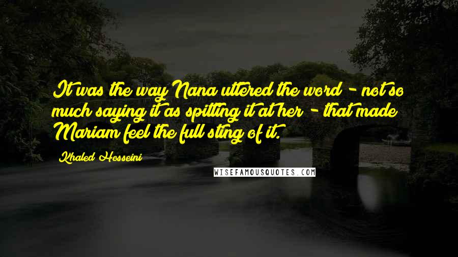 Khaled Hosseini quotes: It was the way Nana uttered the word - not so much saying it as spitting it at her - that made Mariam feel the full sting of it.