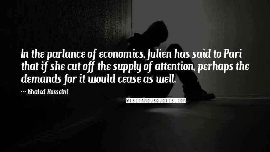 Khaled Hosseini quotes: In the parlance of economics, Julien has said to Pari that if she cut off the supply of attention, perhaps the demands for it would cease as well.