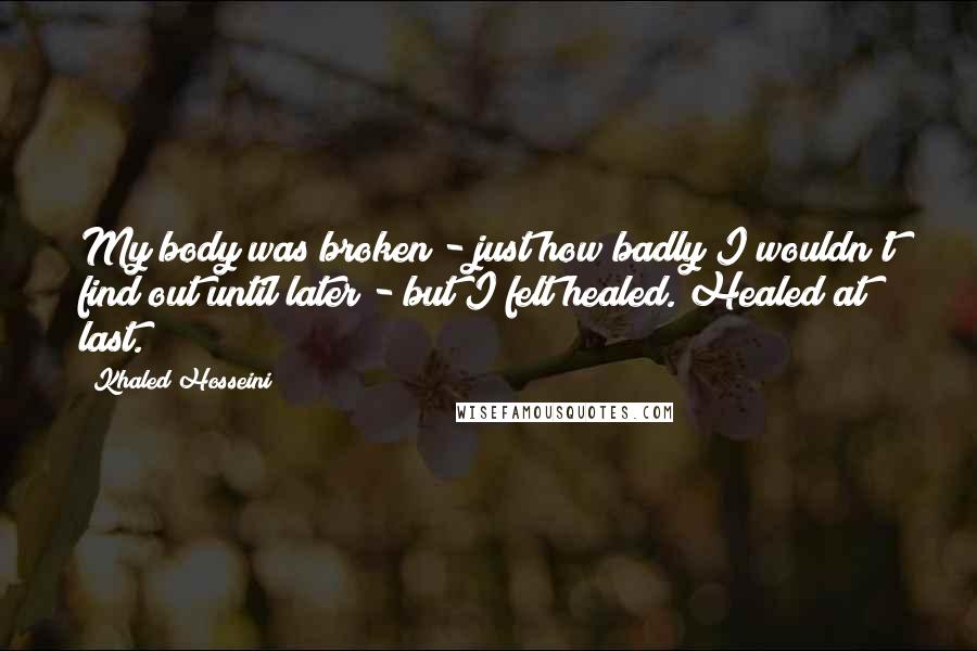 Khaled Hosseini quotes: My body was broken - just how badly I wouldn't find out until later - but I felt healed. Healed at last.