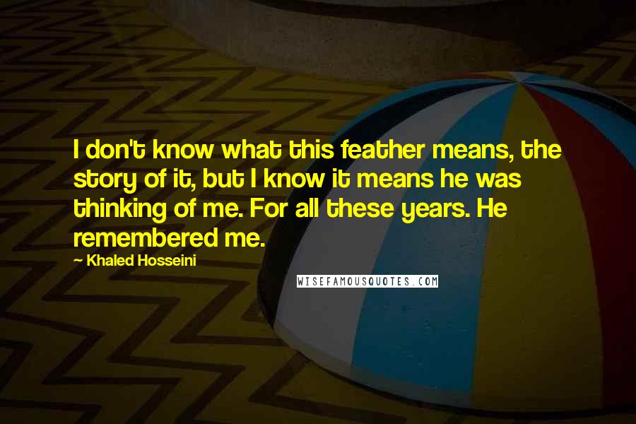 Khaled Hosseini quotes: I don't know what this feather means, the story of it, but I know it means he was thinking of me. For all these years. He remembered me.