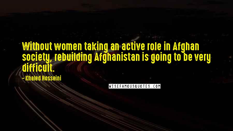 Khaled Hosseini quotes: Without women taking an active role in Afghan society, rebuilding Afghanistan is going to be very difficult.