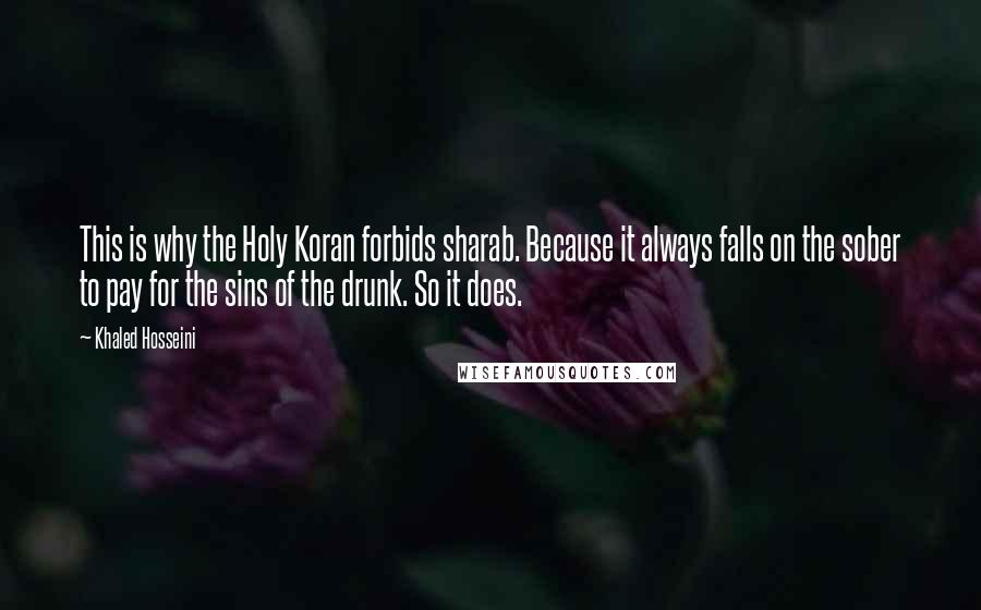 Khaled Hosseini quotes: This is why the Holy Koran forbids sharab. Because it always falls on the sober to pay for the sins of the drunk. So it does.