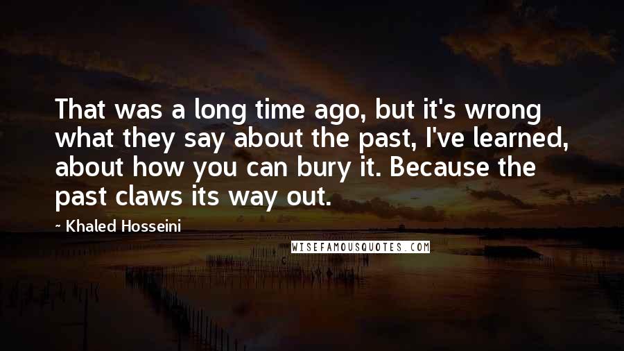 Khaled Hosseini quotes: That was a long time ago, but it's wrong what they say about the past, I've learned, about how you can bury it. Because the past claws its way out.