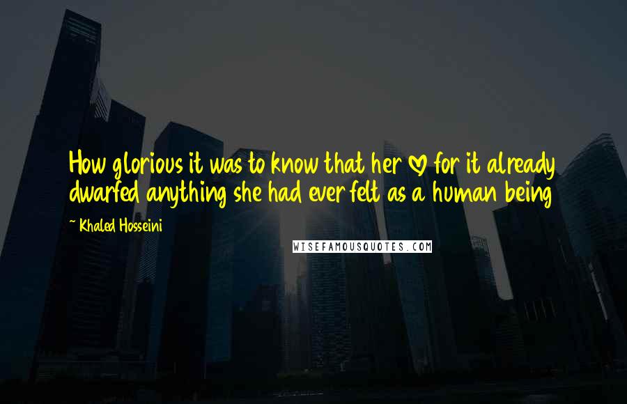 Khaled Hosseini quotes: How glorious it was to know that her love for it already dwarfed anything she had ever felt as a human being