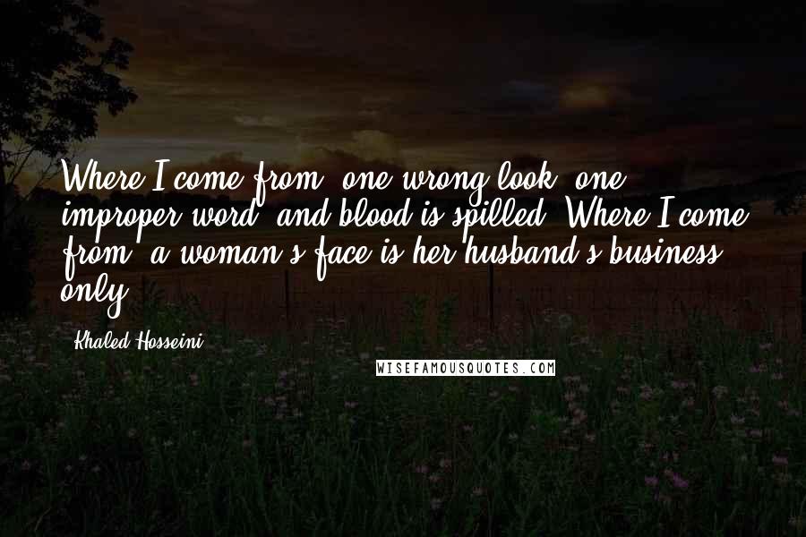 Khaled Hosseini quotes: Where I come from, one wrong look, one improper word, and blood is spilled. Where I come from, a woman's face is her husband's business only.