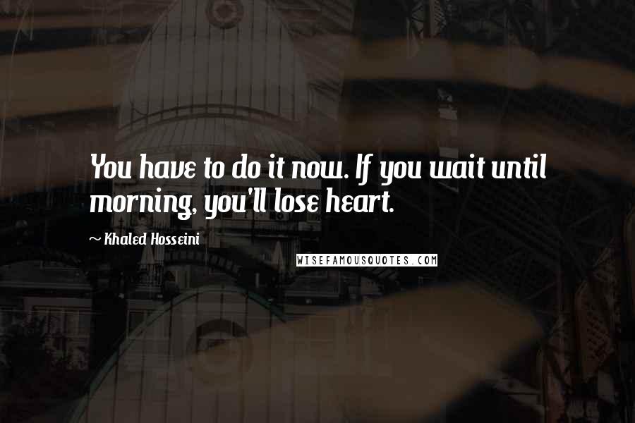 Khaled Hosseini quotes: You have to do it now. If you wait until morning, you'll lose heart.