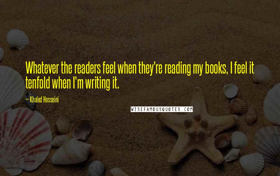 Khaled Hosseini quotes: Whatever the readers feel when they're reading my books, I feel it tenfold when I'm writing it.