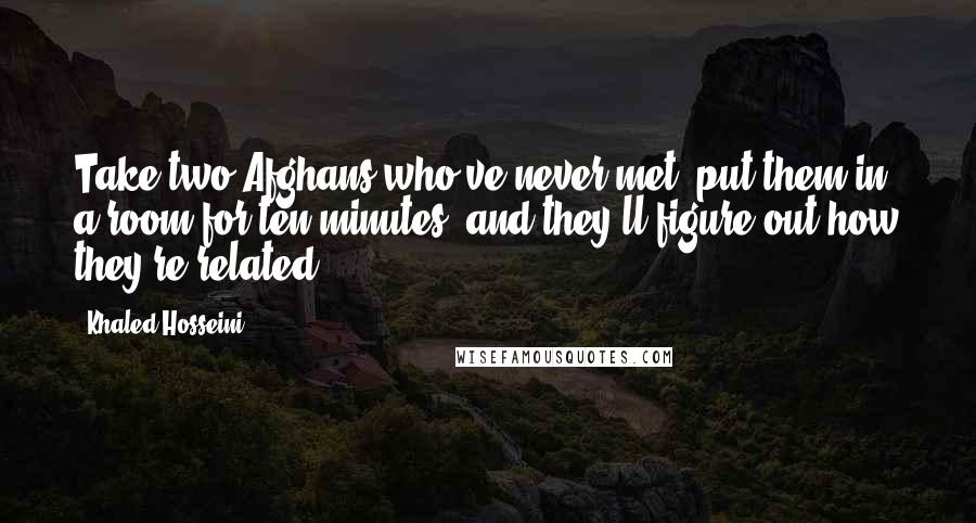 Khaled Hosseini quotes: Take two Afghans who've never met, put them in a room for ten minutes, and they'll figure out how they're related.